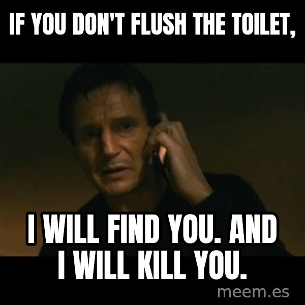 liam neeson taken meme: If you don't flush the toilet, / I will find you. and I will kill you.