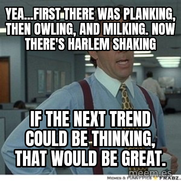 That would be great meme: Yea...First theRe was planking, then Owling, and milking.  Now there's Harlem shaking / If the next trend could be thinking, that wOuld be great.