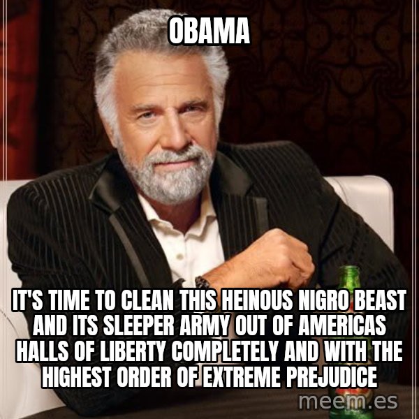 The Most Interesting Man In The World meme: OBAMA / IT'S TIME TO CLEAN THIS HEINOUS NIGRO BEAST AND ITS SLEEPER ARMY OUT OF AMERICAS HALLS OF LIBERTY COMPLETELY AND WITH THE HIGHEST ORDER OF EXTREME PREJUDICE