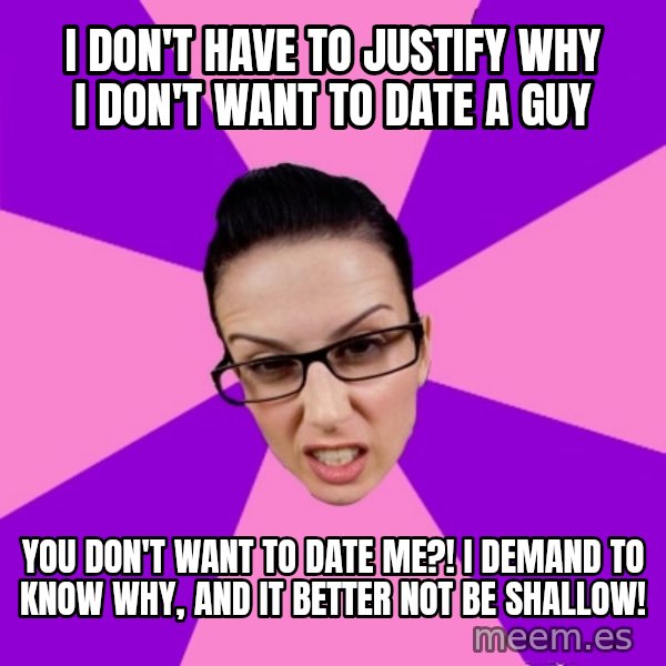 Privilege Denying Feminist meme: i don't have to justify why i don't want to date a guy / you don't want to date me?! i demand to know why, and it better not be shallow!