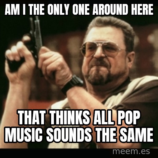 am i the only one around here meme: AM I THE ONLY ONE AROUND HERE / THAT THINKS ALL POP MUSIC SOUNDS THE SAME