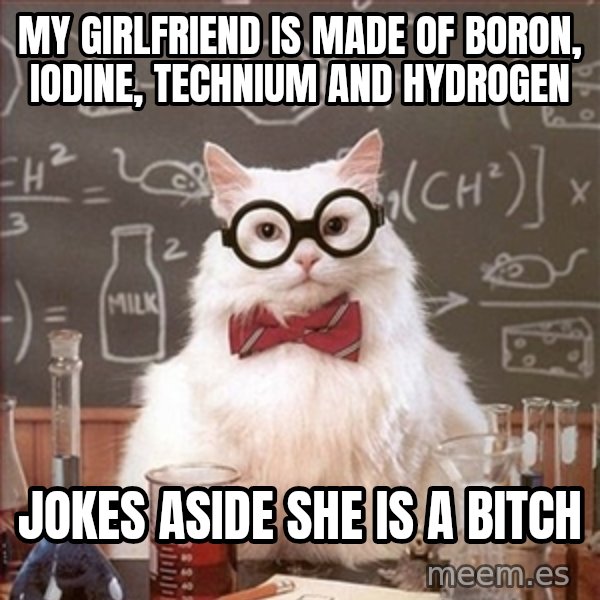Science Cat meme: my girlfriend is made of Boron, iodine, technium and hydrogen / jokes aside she is a bitch