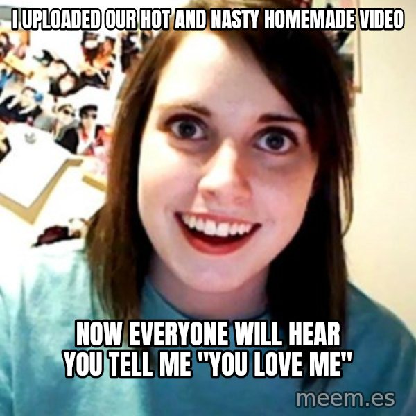 Overly Obsessed Girlfriend meme: i uploaded our hot and nasty homemade video / now everyone will hear you tell me "you love me"