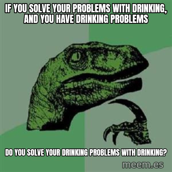 Philosoraptor meme: IF YOU SOLVE YOUR PROBLEMS WITH DRINKING, AND YOU HAVE DRINKING PROBLEMS / DO YOU SOLVE YOUR DRINKING PROBLEMS WITH DRINKING?