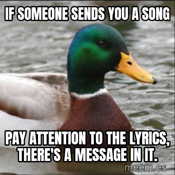 Actual Advice Mallard 1 meme: IF SOMEONE SENDS YOU A SONG / PAY ATTENTION TO THE LYRICS, there's a message in it.