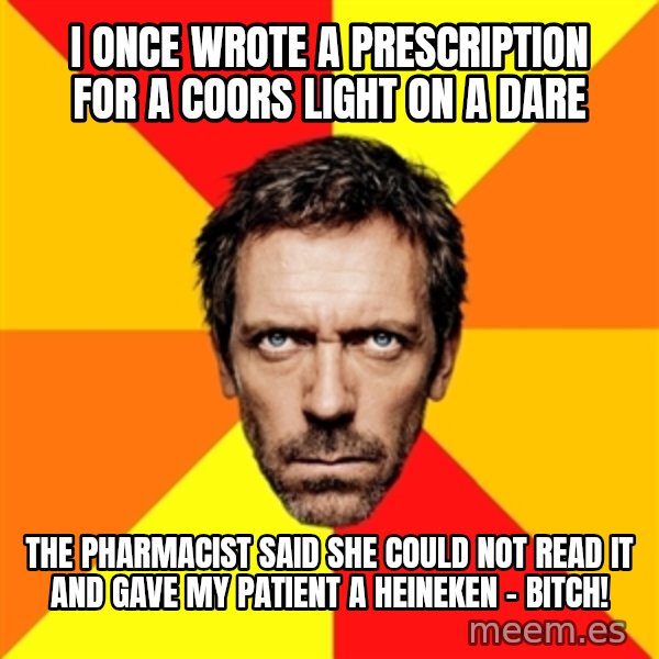 Diagnostic House meme: I once wrote a prescription for a coors light on a dare / The pharmacist said she could not read it and gave my patient a heineken - bitch!
