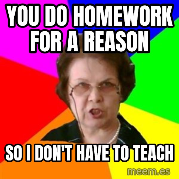 teacher meme: YOU DO HOMEWORK FOR A REASON / SO I DON'T HAVE TO TEACH