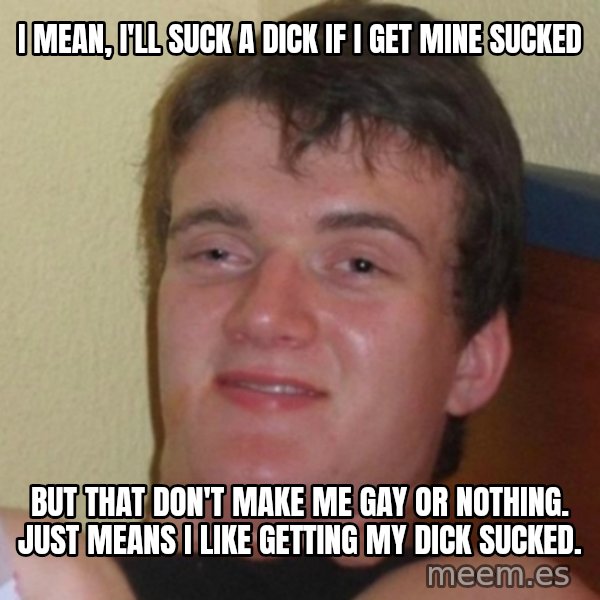 Really Stoned Guy meme: I mean, I'll suck a dick if i get mine sucked / but that don't make me gay or nothing.  just means i like getting my dick sucked.