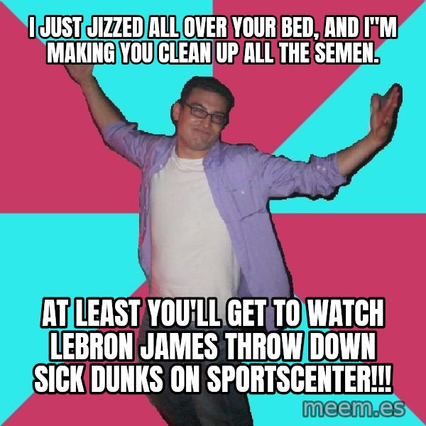 Douchebag Roommate meme: I JUST JIZZED ALL OVER YOUR BED, AND I"M MAKING YOU CLEAN UP ALL THE SEMEN. / AT LEAST YOU'LL GET TO WATCH LeBRON JAMES THROW DOWN SICK DUNKS ON SPORTSCENTER!!!