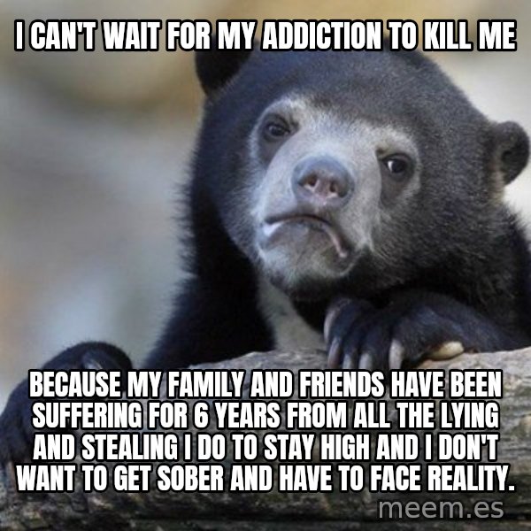 Confession Bear meme: I can't wait for my addiction to kill me / because my family and friends have been suffering for 6 years from all the lying and stealing I do to stay high and I don't want to get sober and have to face reality.