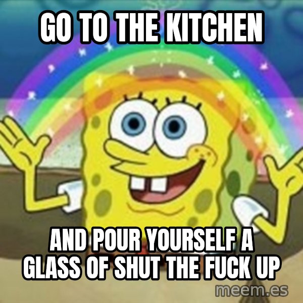 Spongebob meme: Go to the kitchen / and pour yourself a glass of shut the fuck up