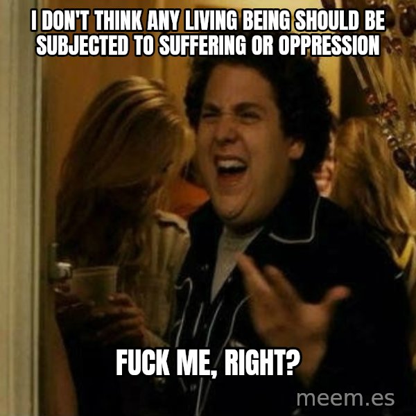 Fuck me right meme: I don't think any living being should be subjected to suffering or oppression / Fuck me, right?