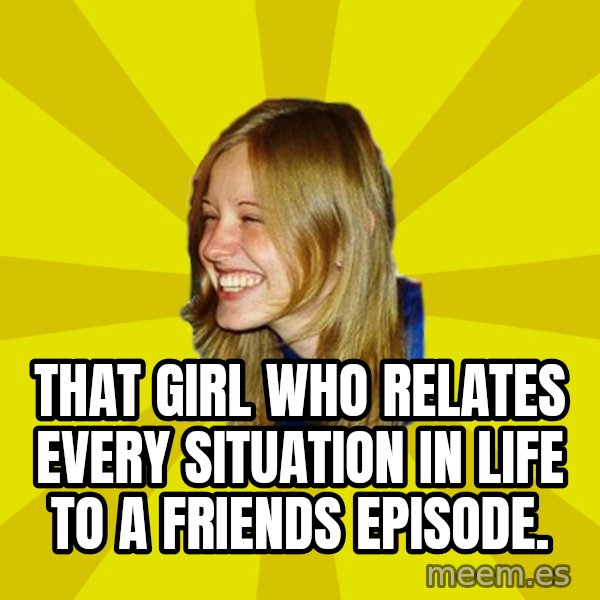 Trologirl meme: that girl who relates every situation in life to a friends episode.