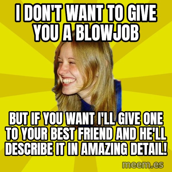 Trologirl meme: I DON'T WANT TO GIVE YOU A BLOWJOB / BUT IF YOU WANT I'LL GIVE ONE TO YOUR BEST FRIEND AND HE'LL DESCRIBE IT IN AMAZING DETAIL!
