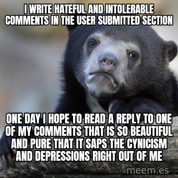 Confession Bear meme: I write hateful and intolerable comments in the user submitted section / one day i hope to read a reply to one of my comments that is so beautiful and pure that it saps the cynicism and depressions right out of me