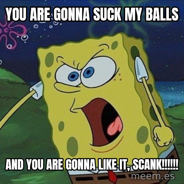 Spongebob Rage meme: you are gonna suck my balls / and you are gonna like it, scank!!!!!!