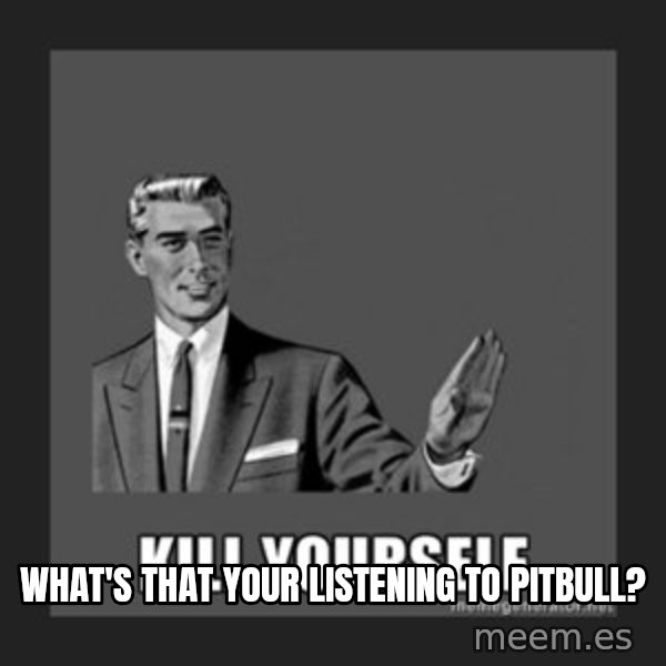 kill yourself guy meme: WHAT'S THAT YOUR LISTENING TO PITBULL?