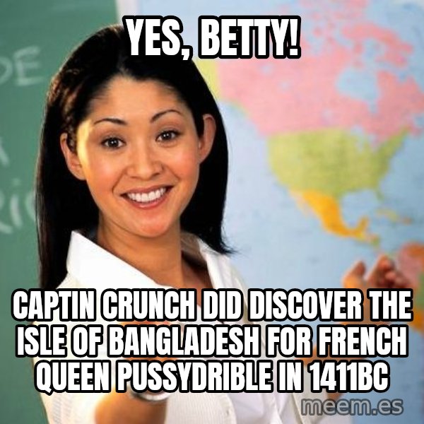 Unhelpful High School Teacher meme: yes, betty! / Captin crunch did discover the isle of bangladesh for french queen pussydrible in 1411bc