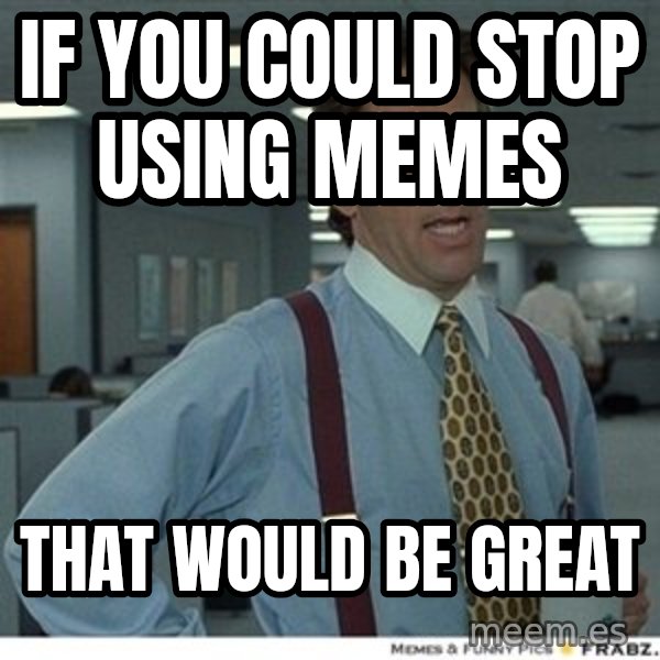 That would be great meme: if you could stop using memes / that would be great