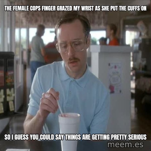so i guess you could say things are getting pretty serious meme: the female cops finger grazed my wrist as she put the cuffs on / so i guess you could say things are getting pretty serious