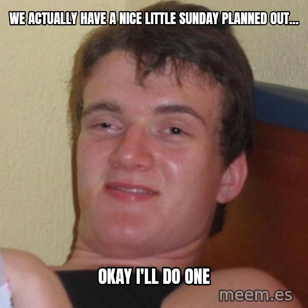 high/drunk guy meme: We actually have a nice little sunday planned out... / OKAY I'LL DO ONE