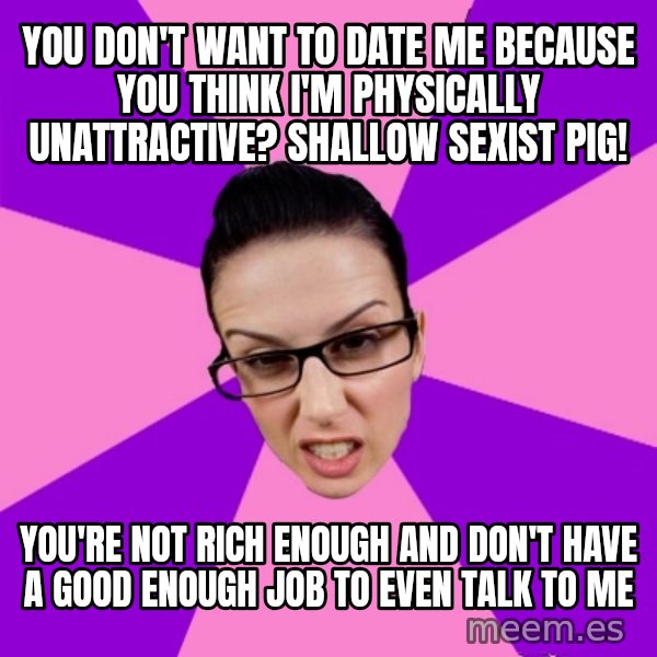 Privilege Denying Feminist meme: you don't want to date me because you think i'm physically unattractive? shallow sexist pig! / you're not rich enough and don't have a good enough job to even talk to me