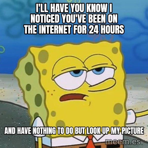 I'll have you know Spongebob meme: I'll have you know I noticed you've been on the internet for 24 hours / and have nothing to do but look up my picture