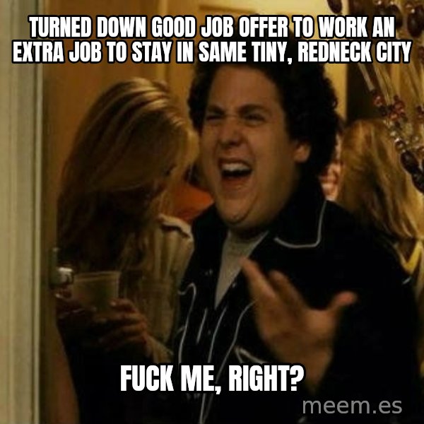 Fuck me right meme: Turned down good job offer to work an extra job to stay in same tiny, redneck city / Fuck me, right?