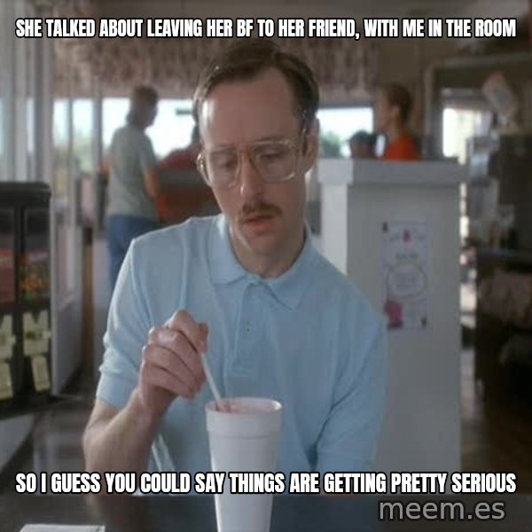 so i guess you could say things are getting pretty serious meme: she talked about leaving her bf to her friend, with me in the room / so I guess you could say things are getting pretty serious