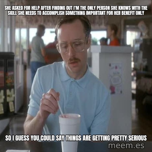 so i guess you could say things are getting pretty serious meme: She asked for help after finding out I'm the only person she knows with the skill she needs to accomplish something important for her benefit only / so I guess you could say things are getting pretty serious