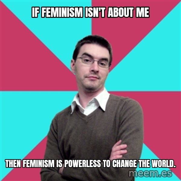 Privilege Denying Dude meme: If feminism isn't about me / then feminism is powerless to change the world.