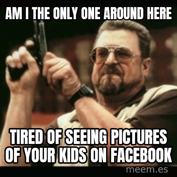 am i the only one around here meme: Am I The Only One around here / Tired of seeing pictures of your kids on facebook