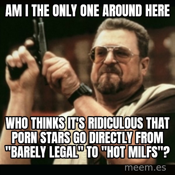 am i the only one around here meme: am i the only one around here / who thinks it's ridiculous that porn stars go directly from "barely legal" to "hot milfs"?