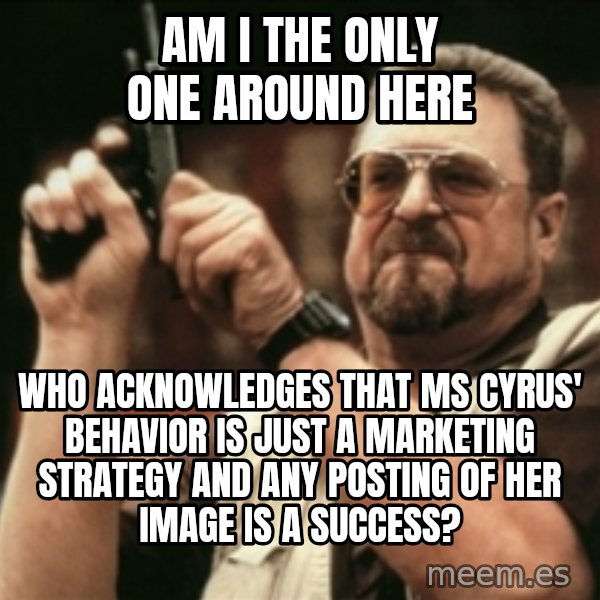 Walter Sobchak with gun meme: Am I the only one around here / Who acknowledges that ms cyrus' behavior is just a marketing strategy and any posting of her image is a success?