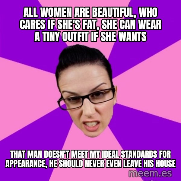 Privilege Denying Feminist meme: All women are beautiful, who cares if she's fat, she can wear a tiny outfit if she wants / that man doesn't meet my ideal standards for appearance, he should never even leave his house