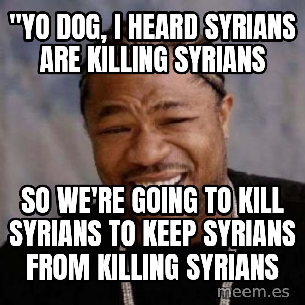 Yo Dawg meme: "Yo dog, I heard Syrians are killing Syrians / so we're going to kill Syrians to keep Syrians from killing Syrians