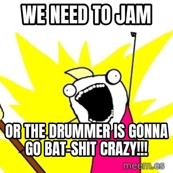 X ALL THE THINGS meme: We need to jam / or the drummer is gonna go bat-shit crazy!!!