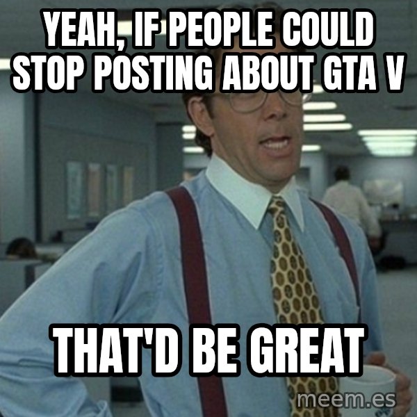 Office Space That Would Be Great meme: YEAH, IF PEOPLE COULD STOP POSTING ABOUT GTA V / THAT'D BE GREAT
