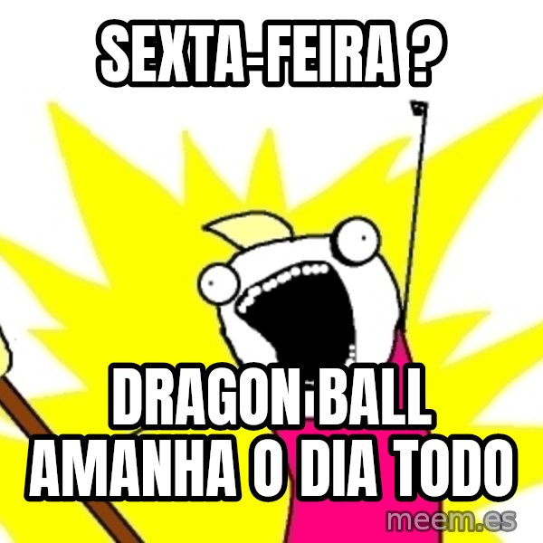 X ALL THE THINGS meme: sexta-feira ? / dragon ball amanha o dia todo