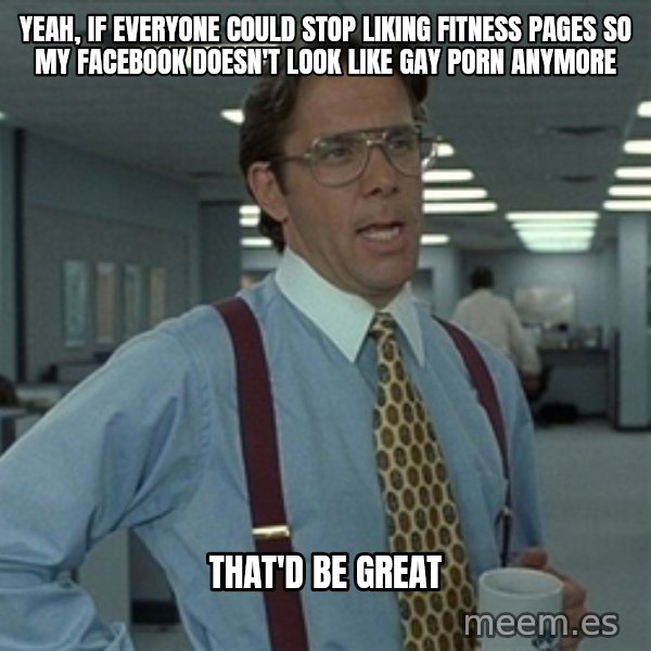 Bill Lumbergh meme: Yeah, if everyone could stop liking fitness pages so my Facebook doesn't look like gay porn anymore / That'd be great