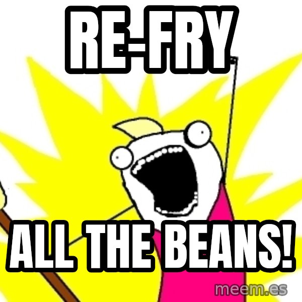 X ALL THE THINGS meme: re-fry / all the beans!