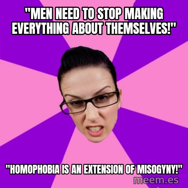 Privilege Denying Feminist meme: "men need to stop making everything about themselves!" / "homophobia is an extension of misogyny!"