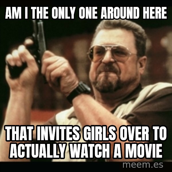 am i the only one around here meme: am i the only one around here / That invites girls over to actually watch a movie