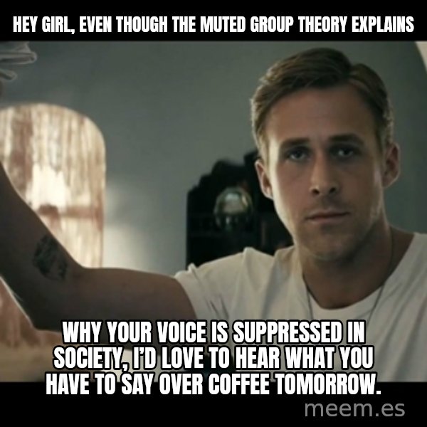 ryan gosling hey girl meme: Hey girl, EVEN THOUGH THE MUTED GROUP THEORY EXPLAINS / why your voice is suppressed in society, I’d love to hear what you have to say over coffee tomorrow.