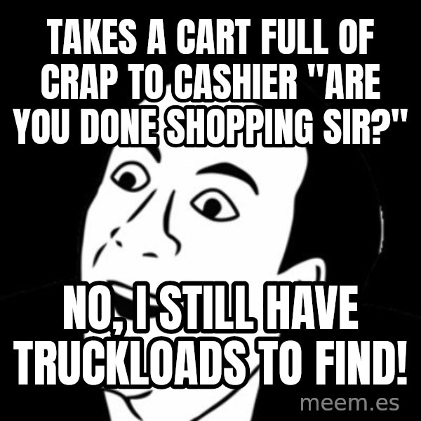 you don't say meme meme: TAKES A CART FUll OF CRAP TO CASHIER "ARE YOU DONE SHOPPING SIR?" / NO, I STILL HAVE TRUCKLOADS TO FIND!