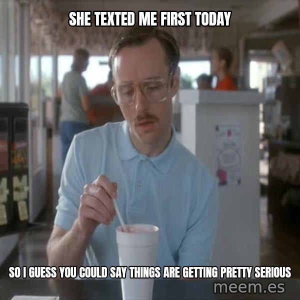so i guess you could say things are getting pretty serious meme: She Texted me first today / So i guess you could say things are getting pretty serious