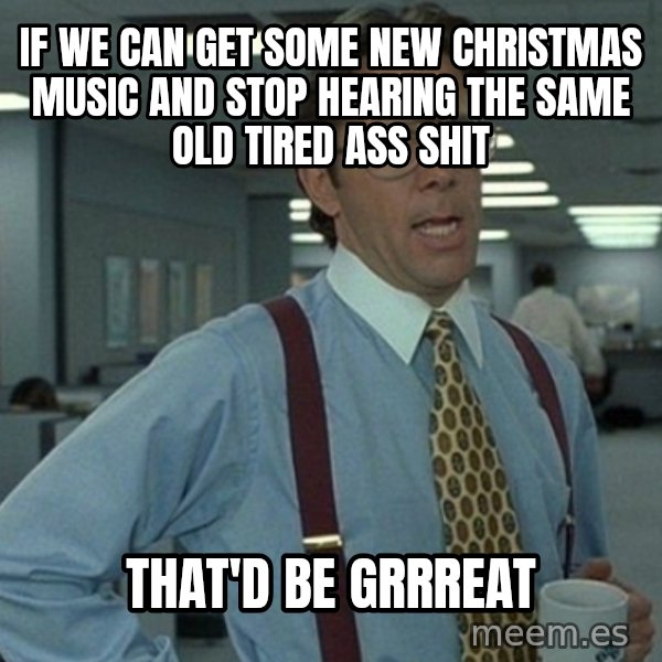 Yeah that'd be great... meme: If we can get some new christmas music and stop hearing the same old tired ass shit / That'd be grrreat