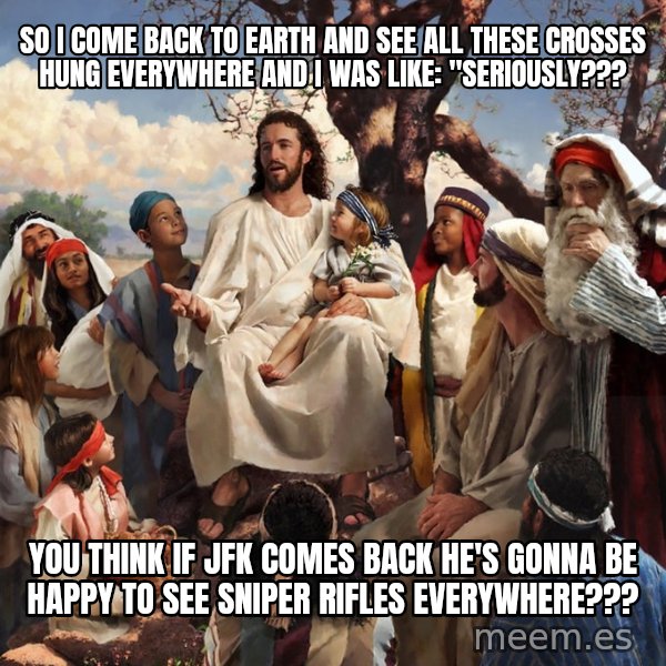 storytime jesus meme: SO I COME BACK TO EARTH AND SEE ALL THESE CROSSES HUNG EVERYWHERE AND I WAS LIKE: "sERIOUSLY??? / you think IF JFK COMES BACK HE'S GONNA BE HAPPY TO SEE SNIPER RIFLES EVERYWHERE???