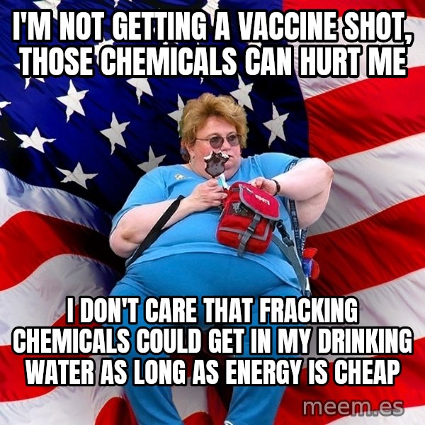 Obese American meme: I'm not getting a vaccine shot, those chemicals can hurt me / I don't care that fracking chemicals could get in my drinking water as long as energy is cheap