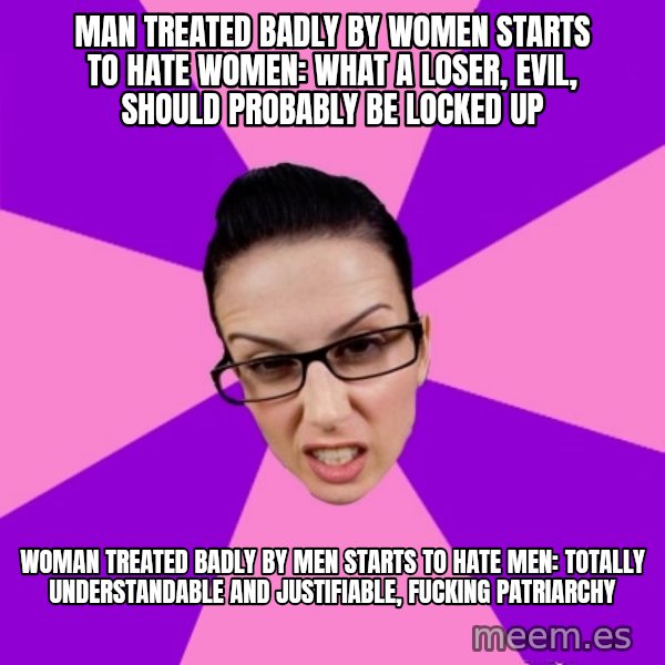 Privilege Denying Feminist meme: man treated badly by women starts to hate women: what a loser, evil, should probably be locked up / woman treated badly by men starts to hate men: totally understandable and justifiable, fucking patriarchy